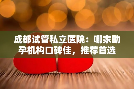 成都试管私立医院：哪家助孕机构口碑佳，推荐首选