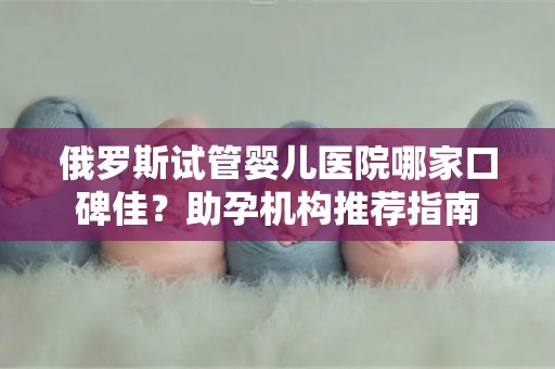 俄罗斯试管婴儿医院哪家口碑佳？助孕机构推荐指南