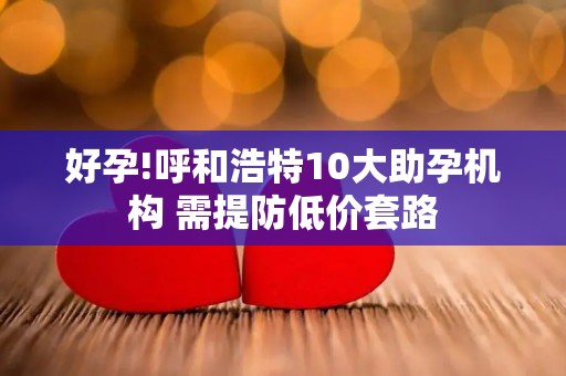 好孕!呼和浩特10大助孕机构 需提防低价套路