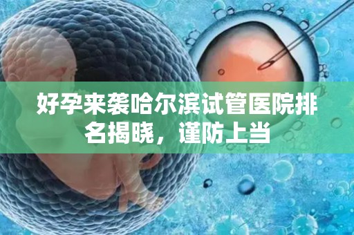 好孕来袭哈尔滨试管医院排名揭晓，谨防上当