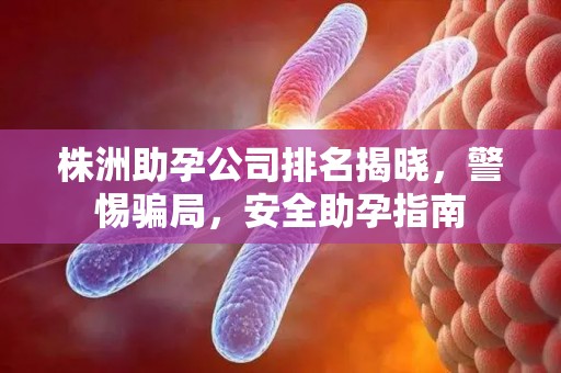 株洲助孕公司排名揭晓，警惕骗局，安全助孕指南