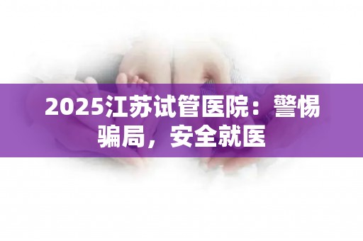 2025江苏试管医院：警惕骗局，安全就医