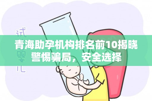 青海助孕机构排名前10揭晓警惕骗局，安全选择