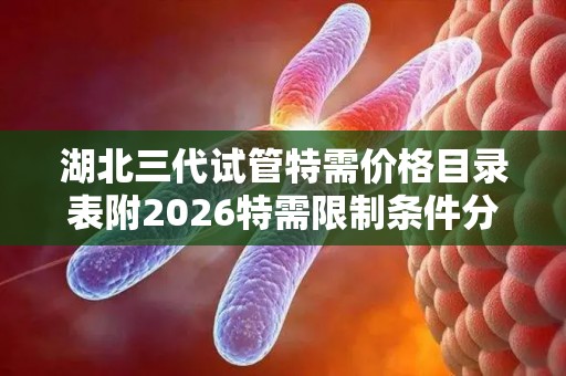 湖北三代试管特需价格目录表附2026特需限制条件分析