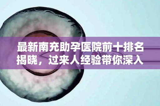 最新南充助孕医院前十排名揭晓，过来人经验带你深入了解