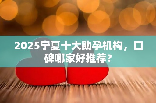 2025宁夏十大助孕机构，口碑哪家好推荐？