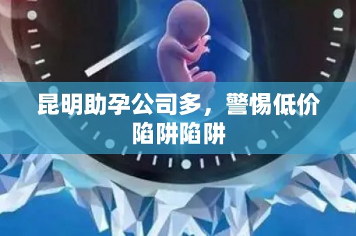 昆明助孕公司多，警惕低价陷阱陷阱