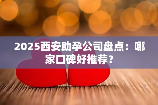 2025西安助孕公司盘点：哪家口碑好推荐？