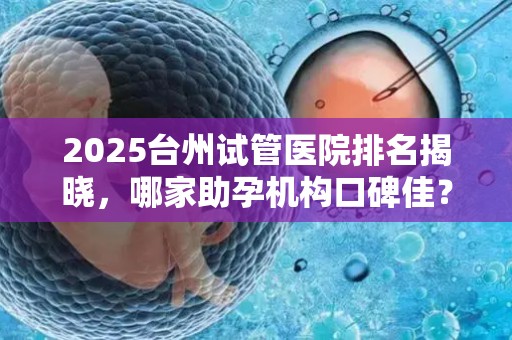 2025台州试管医院排名揭晓，哪家助孕机构口碑佳？