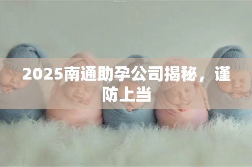 2025南通助孕公司揭秘，谨防上当