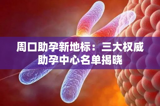 周口助孕新地标：三大权威助孕中心名单揭晓