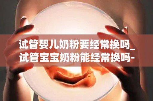 试管婴儿奶粉要经常换吗_试管宝宝奶粉能经常换吗-儿科_试管问答