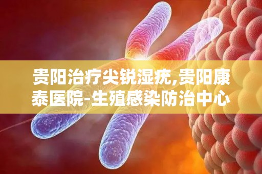 贵阳治疗尖锐湿疣,贵阳康泰医院-生殖感染防治中心-贵阳疾病医院哪家好-贵阳...