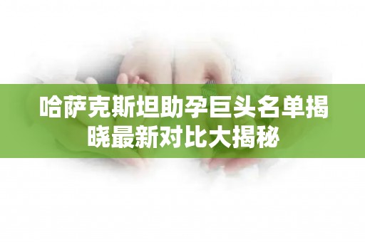哈萨克斯坦助孕巨头名单揭晓最新对比大揭秘
