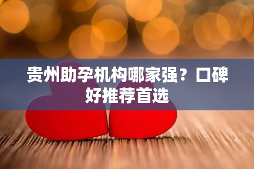 贵州助孕机构哪家强？口碑好推荐首选