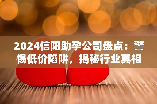 2024信阳助孕公司盘点：警惕低价陷阱，揭秘行业真相