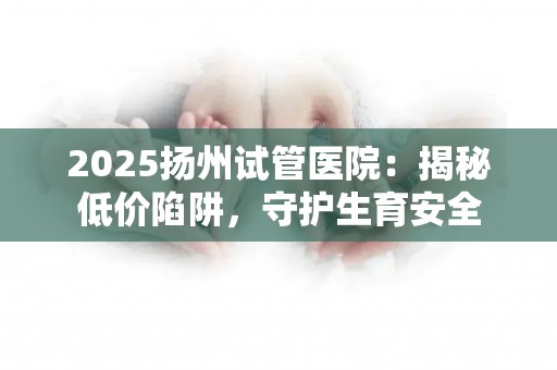 2025扬州试管医院：揭秘低价陷阱，守护生育安全