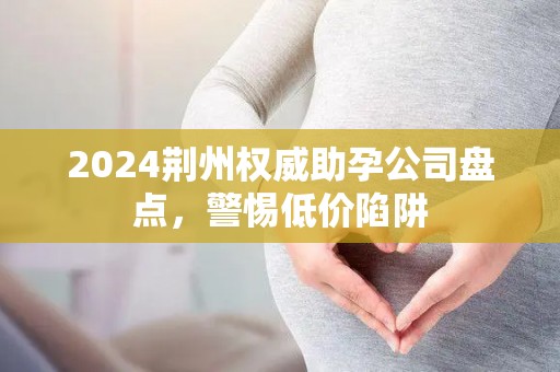 2024荆州权威助孕公司盘点，警惕低价陷阱