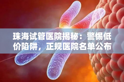 珠海试管医院揭秘：警惕低价陷阱，正规医院名单公布
