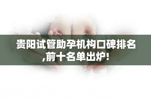 贵阳试管助孕机构口碑排名,前十名单出炉!