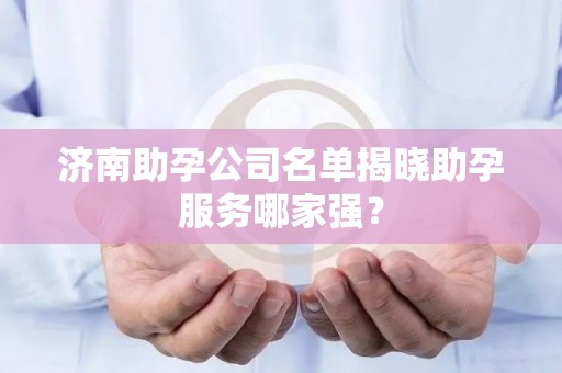 济南助孕公司名单揭晓助孕服务哪家强？