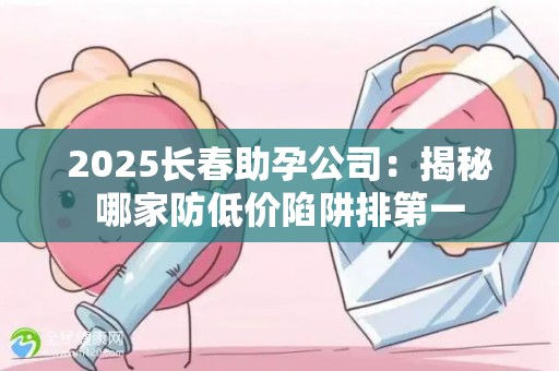 2025长春助孕公司：揭秘哪家防低价陷阱排第一
