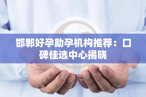 邯郸好孕助孕机构推荐：口碑佳选中心揭晓