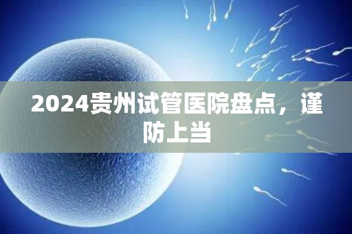 2024贵州试管医院盘点，谨防上当