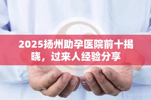 2025扬州助孕医院前十揭晓，过来人经验分享