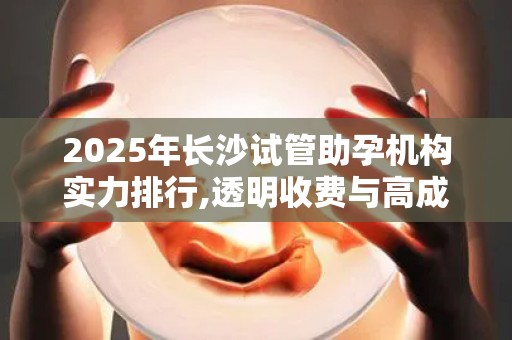 2025年长沙试管助孕机构实力排行,透明收费与高成功率兼具!
