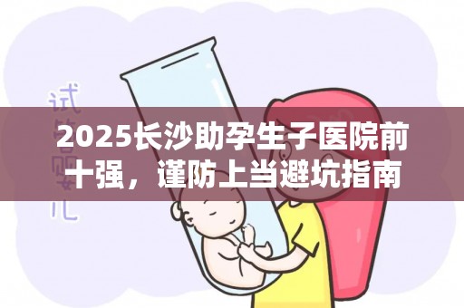 2025长沙助孕生子医院前十强，谨防上当避坑指南