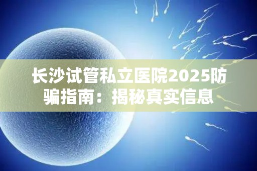 长沙试管私立医院2025防骗指南：揭秘真实信息