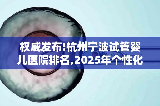 权威发布!杭州宁波试管婴儿医院排名,2025年个性化方案与费用明细!
