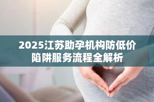 2025江苏助孕机构防低价陷阱服务流程全解析