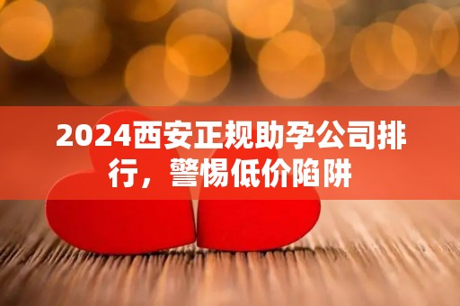 2024西安正规助孕公司排行，警惕低价陷阱