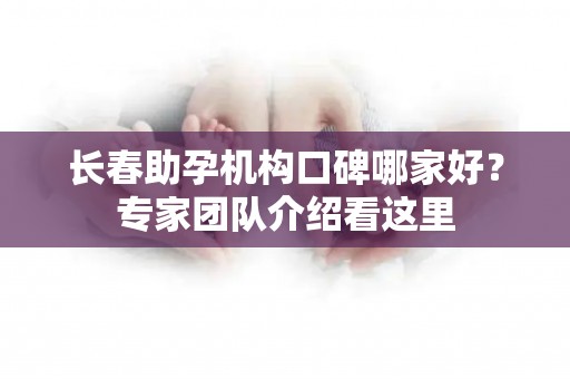 长春助孕机构口碑哪家好？专家团队介绍看这里