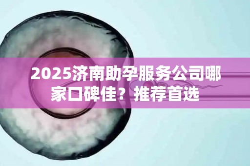 2025济南助孕服务公司哪家口碑佳？推荐首选