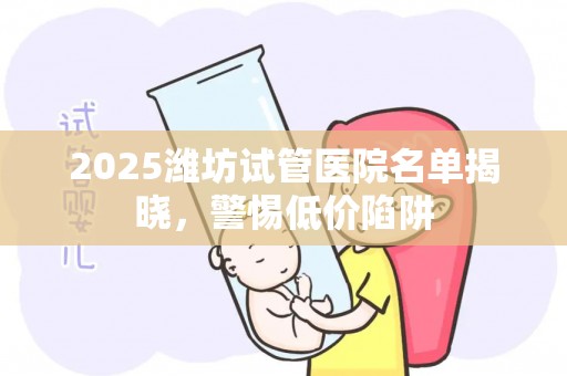 2025潍坊试管医院名单揭晓，警惕低价陷阱
