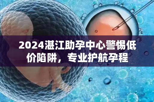 2024湛江助孕中心警惕低价陷阱，专业护航孕程