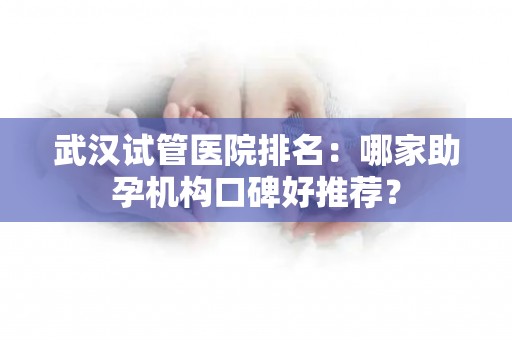 武汉试管医院排名：哪家助孕机构口碑好推荐？