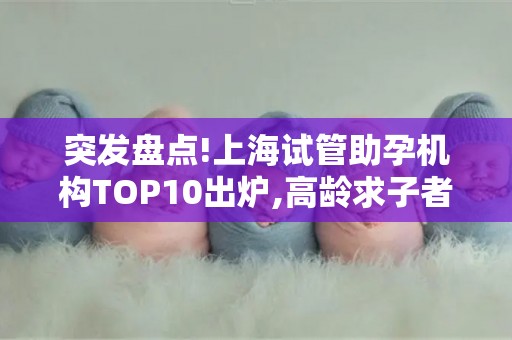 突发盘点!上海试管助孕机构TOP10出炉,高龄求子者重点关注胚胎实验室等级!