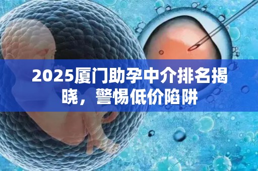 2025厦门助孕中介排名揭晓，警惕低价陷阱