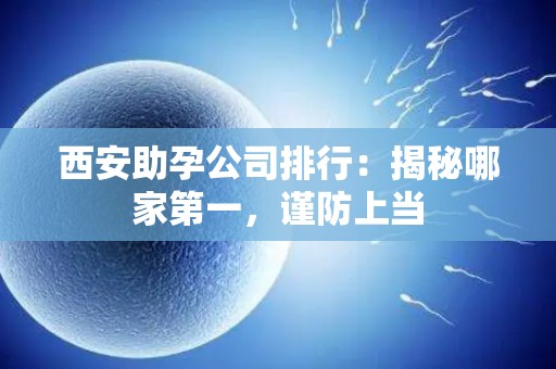 西安助孕公司排行：揭秘哪家第一，谨防上当