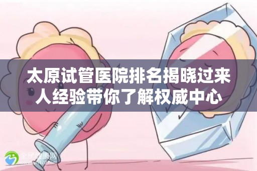 太原试管医院排名揭晓过来人经验带你了解权威中心