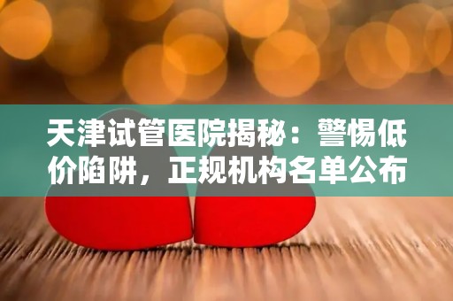 天津试管医院揭秘：警惕低价陷阱，正规机构名单公布