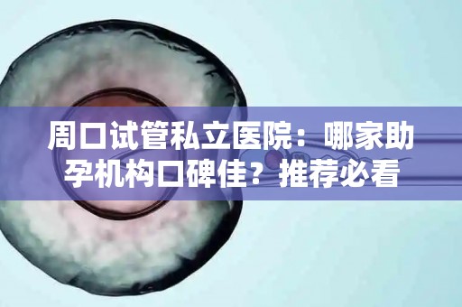 周口试管私立医院：哪家助孕机构口碑佳？推荐必看