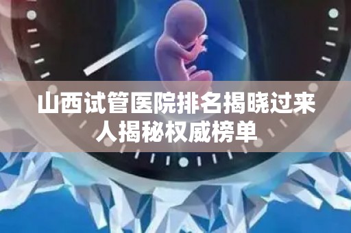 山西试管医院排名揭晓过来人揭秘权威榜单