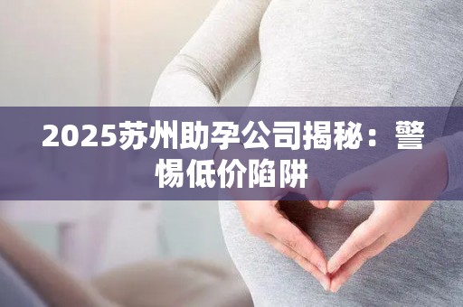 2025苏州助孕公司揭秘：警惕低价陷阱