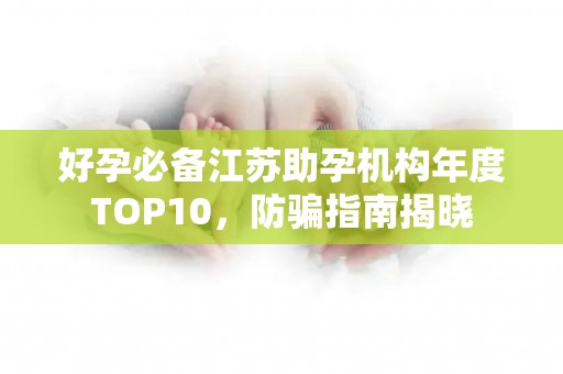 好孕必备江苏助孕机构年度TOP10，防骗指南揭晓