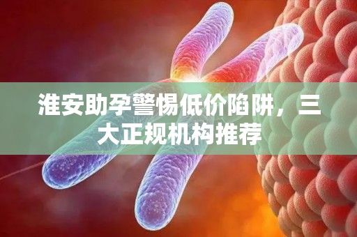 淮安助孕警惕低价陷阱，三大正规机构推荐